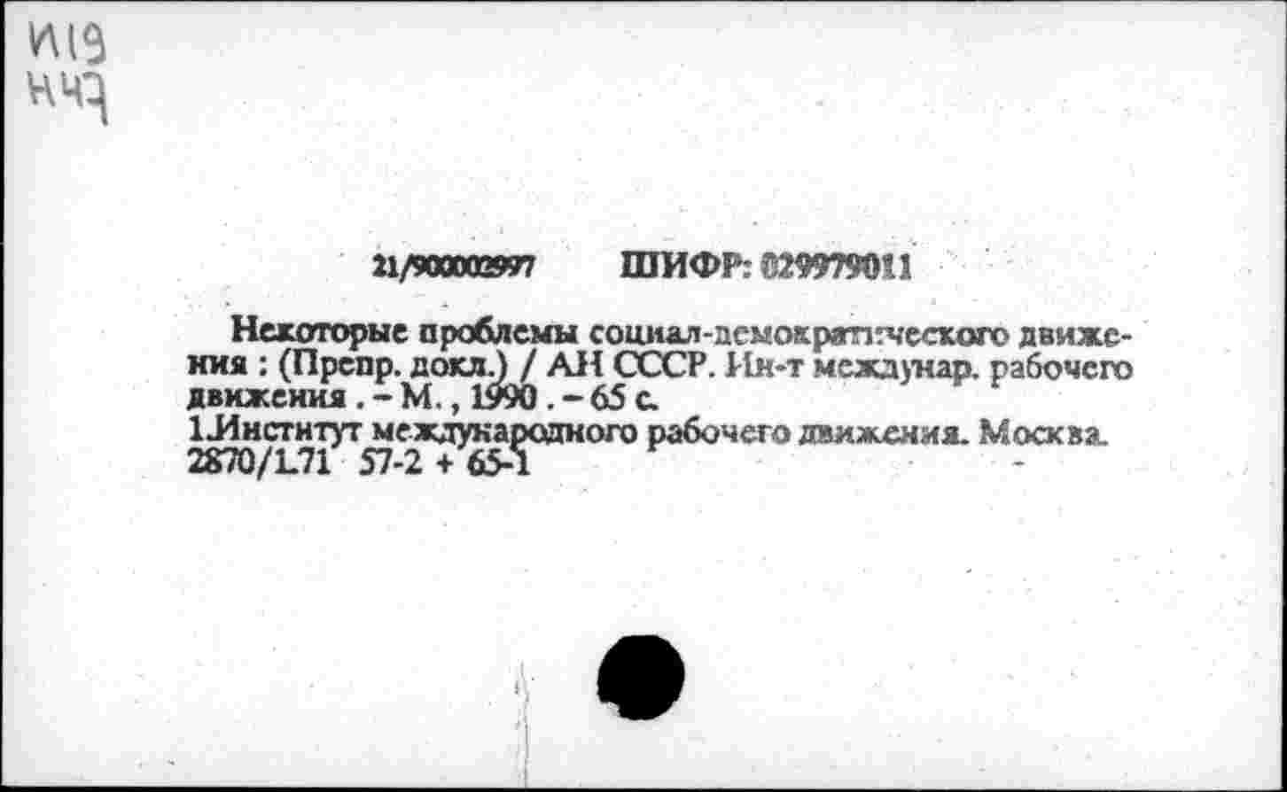 ﻿21/900003997 ШИФР: 0299790»
Некоторые проблемы социал-демокраптческого движения : (Препр. докл.) / АН СССР. Ин-т междунар. рабочего движения . - М., 1990 . - 65 с 1Инстнтут международного рабочего движения. Москва.
2870/1.71 57-2 + 65-1